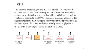CPU
CPU
e.g., Disk, CD,
and Tape
Input
Devices
e.g., Keyboard,
Mouse
e.g., Monitor,
Printer
Communication
Devices
e.g., Modem,
and NIC
Storage
Devices
Memory
Output
Devices
Bus
4
The central processing unit (CPU) is the brain of a computer. It
retrieves instructions from memory and executes them. The unit of
measurement of clock speed is the hertz (Hz), with 1 hertz equaling
1 pulse per second. In the 1990s, computers measured clock speed in
megahertz (MHz), but CPU speed has been improving continuously;
the clock speed of a computer is now usually stated in gigahertz
(GHz). Intel’s newest processors run at about 3 GHz.
 