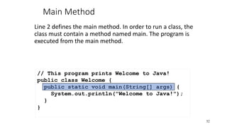 Main Method
Line 2 defines the main method. In order to run a class, the
class must contain a method named main. The program is
executed from the main method.
52
// This program prints Welcome to Java!
public class Welcome {
public static void main(String[] args) {
System.out.println("Welcome to Java!");
}
}
 