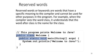 Reserved words
Reserved words or keywords are words that have a
specific meaning to the compiler and cannot be used for
other purposes in the program. For example, when the
compiler sees the word class, it understands that the
word after class is the name for the class.
55
// This program prints Welcome to Java!
public class Welcome {
public static void main(String[] args) {
System.out.println("Welcome to Java!");
}
}
 