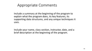 Appropriate Comments
Include a summary at the beginning of the program to
explain what the program does, its key features, its
supporting data structures, and any unique techniques it
uses.
Include your name, class section, instructor, date, and a
brief description at the beginning of the program.
64
 