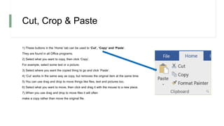Cut, Crop & Paste
1) These buttons in the ‘Home’ tab can be used to ‘Cut’, ‘Copy’ and ‘Paste’.
They are found in all Office programs.
2) Select what you want to copy, then click ‘Copy’.
For example, select some text or a picture.
3) Select where you want the copied thing to go and click ‘Paste’.
4) ‘Cut’ works in the same way as copy, but removes the original item at the same time.
5) You can use drag and drop to move things like files, text and pictures too.
6) Select what you want to move, then click and drag it with the mouse to a new place.
7) When you use drag and drop to move files it will often
make a copy rather than move the original file.
 