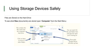 Using Storage Devices Safely
Files are Stored on the Hard Drive
To see what files (documents) are stored open ‘Computer’ from the Start Menu:
 