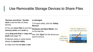 Use Removable Storage Devices to Share Files
‘Devices and drives’. Double-
click to see the files on these
devices.
5) You can move files to and from
memory sticks and cards by
using drag and drop or copy and
paste (see page 14).
6) Memory sticks or cards should
always be ejected safely
to make sure that no data is lost
or damaged.
7) To eject safely, click the ‘Safely
Remove
Hardware and Eject Media’ icon
on the task bar,
then click ‘Eject’ for the device you
want to remove.
 
