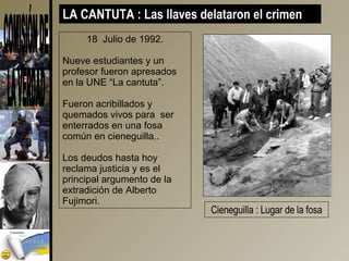 18  Julio de 1992. Nueve estudiantes y un profesor fueron apresados en la UNE “La cantuta”. Fueron acribillados y quemados vivos para  ser enterrados en una fosa común en cieneguilla.. Los deudos hasta hoy reclama justicia y es el principal argumento de la extradición de Alberto Fujimori. LA CANTUTA : Las llaves delataron el crimen  Cieneguilla : Lugar de la fosa 