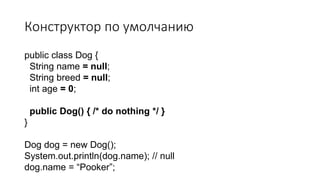 Конструктор по умолчанию
public class Dog {
String name = null;
String breed = null;
int age = 0;
public Dog() { /* do nothing */ }
}
Dog dog = new Dog();
System.out.println(dog.name); // null
dog.name = “Pooker”;
 