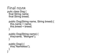 Final поля
pulic class Dog {
final String name;
final String breed;
public Dog(String name, String breed) {
this.name = name;
this.breed = breed;
}
public Dog(String name) {
this(name, “Mongrel”);
}
public Dog() {
this(“Nameless”);
}
}
 