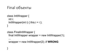 Final объекты
class IntWrapper {
int i;
IntWrapper(int i) { this.i = i };
}
class FinalIntWrapper {
final IntWrapper wrapper = new IntWrapper(1);
...
wrapper = new IntWrapper(2); // WRONG
}
 