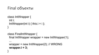 Final объекты
class IntWrapper {
int i;
IntWrapper(int i) { this.i = i };
}
class FinalIntWrapper {
final IntWrapper wrapper = new IntWrapper(1);
...
wrapper = new IntWrapper(2); // WRONG
wrapper.i = 3;
}
 