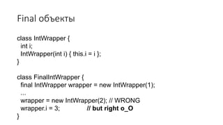 Final объекты
class IntWrapper {
int i;
IntWrapper(int i) { this.i = i };
}
class FinalIntWrapper {
final IntWrapper wrapper = new IntWrapper(1);
...
wrapper = new IntWrapper(2); // WRONG
wrapper.i = 3; // but right o_O
}
 