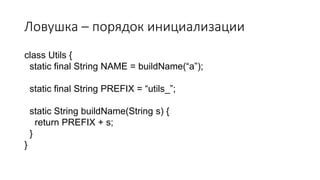 Ловушка – порядок инициализации
class Utils {
static final String NAME = buildName(“a”);
static final String PREFIX = “utils_”;
static String buildName(String s) {
return PREFIX + s;
}
}
 