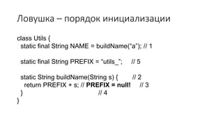 Ловушка – порядок инициализации
class Utils {
static final String NAME = buildName(“a”); // 1
static final String PREFIX = “utils_”; // 5
static String buildName(String s) { // 2
return PREFIX + s; // PREFIX = null! // 3
} // 4
}
 