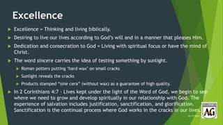 Excellence
 Excellence = Thinking and living biblically.
 Desiring to live our lives according to God’s will and in a manner that pleases Him.
 Dedication and consecration to God = Living with spiritual focus or have the mind of
Christ.
 The word sincere carries the idea of testing something by sunlight.
 Roman potters putting ‘hard wax’ on small cracks
 Sunlight reveals the cracks
 Products stamped “sine cera” (without wax) as a guarantee of high quality.
 In 2 Corinthians 4:7 – Lives kept under the light of the Word of God, we begin to see
where we need to grow and develop spiritually in our relationship with God. The
experience of salvation includes justification, sanctification, and glorification.
Sanctification is the continual process where God works in the cracks in our lives.
02/17/2019
 