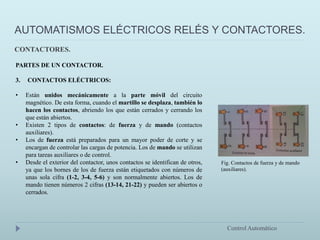 AUTOMATISMOS ELÉCTRICOS RELÉS Y CONTACTORES.
Control Automático
PARTES DE UN CONTACTOR.
3. CONTACTOS ELÉCTRICOS:
• Están unidos mecánicamente a la parte móvil del circuito
magnético. De esta forma, cuando el martillo se desplaza, también lo
hacen los contactos, abriendo los que están cerrados y cerrando los
que están abiertos.
• Existen 2 tipos de contactos: de fuerza y de mando (contactos
auxiliares).
• Los de fuerza está preparados para un mayor poder de corte y se
encargan de controlar las cargas de potencia. Los de mando se utilizan
para tareas auxiliares o de control.
• Desde el exterior del contactor, unos contactos se identifican de otros,
ya que los bornes de los de fuerza están etiquetados con números de
unas sola cifra (1-2, 3-4, 5-6) y son normalmente abiertos. Los de
mando tienen números 2 cifras (13-14, 21-22) y pueden ser abiertos o
cerrados.
CONTACTORES.
Fig. Contactos de fuerza y de mando
(auxiliares).
 