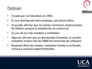 Debian
• Creado por Ian Murdock en 1993
• Es una distribución bien probada, con pocos fallos,
• Se puede afirmar que no existen versiones empresariales
de Debian porque es totalmente no comercial.
• Es una de las más estables y confiables
• Algunos afirman que es demasiado Completo, la versión
completa instala más de 5000 herramientas de software.
• Bastante difícil de instalar, instalador tiende a confundir,
incluso a usuarios experimentados
 
