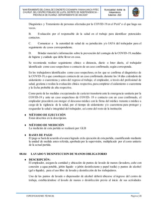 “MANTENIMIENTO DELCANALDE CONCRETO COCHAMPA YANAHUANCA PITEC
CHURUP, DEL CENTRO POBLADO DE LLUPA, DISTRITO DE INDEPENDENCIA -
PROVINCIA DE HUARAZ - DEPARTAMENTO DE ANCASH”
Municipalidad distrital de
Independencia
Setiembre 2022
ESPECIFICACIONES TÉCNICAS Página | 28
Diagnóstico y Tratamiento de personas afectadas por la COVID-19 en el Perú" o el que haga sus
veces.
B. Evaluación por el responsable de la salud en el trabajo para identificar potenciales
contactos.
C. Comunicar a la autoridad de salud de su jurisdicción y/o IAFA del trabajador para el
seguimiento de casos correspondiente.
D. Brindar material e información sobre la prevención del contagio de la COVID-19,medidas
de higiene y cuidado que debe llevar en casa.
Se recomienda realizar seguimiento clínico a distancia, diario o Inter diario, al trabajador
identificado como caso sospechoso o contacto de un caso confirmado, según corresponda.
En los trabajadores identificados como caso sospechoso, en los que se confirma el diagnóstico de
la COVID-19,o que constituyen contacto de un caso confirmado, durante los 14 días calendario de
aislamiento o cuarentena y antes del regreso al trabajo; el empleador, a través del profesional de
salud, gestiona o realiza la evaluación clínica respectiva,para completar el aislamiento o cuarentena
y la fecha probable de alta respectiva.
Como parte de las medidas excepcionales de carácter transitorio ante la emergencia sanitaria por la
COVID-19 y ante un caso sospechoso de COVID- 19 o contacto con un caso confirmado, el
empleador procederá con otorgar el descanso médico con la firma del médico tratante o médico a
cargo de la vigilancia de la salud, por el tiempo de aislamiento y/o cuarentena para proteger y
resguardar la salud e integridad del trabajador, así como del resto de la institución
 MÉTODO DE EJECUCIÓN
Estan descritos en la descripcion.
 MÉTODO DE MEDICIÓN
La medición de esta partida se realizará por: GLB
 BASES DE PAGO
El pago se hará de acuerdo alavance logrado enla ejecución de esta partida, cuantificando mediante
la unidad de medida antes referida, aprobado por la supervisión, multiplicado por el costo unitario
de la actual partida.
08.04 LAVADO Y DESINFECCION DE MANOS OBLIGATORIO
 DESCRIPCIÓN:
El empleador, asegura la cantidad y ubicación de puntos de lavado de manos (lavadero, caño con
conexión a agua potable, jabón líquido o jabón desinfectante y papel toalla) y puntos de alcohol
(gel o líquido), para el uso libre de lavado y desinfección de los trabajadores.
Uno de los puntos de lavado o dispensador de alcohol deberá ubicarse al ingreso del centro de
trabajo, estableciéndose el lavado de manos o desinfección previo al inicio de sus actividades
 