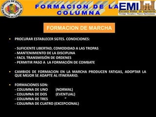 FORMACION DE MARCHA
• PROCURAR ESTABLECER SGTES. CONDICIONES:
- SUFICIENTE LIBERTAD, COMODIDAD A LAS TROPAS
- MANTENIMIENTO DE LA DISCIPLINA
- FACIL TRANSMISIÓN DE ORDENES
- PERMITIR PASO A LA FORMACIÓN DE COMBATE
• CAMBIOS DE FORMACION EN LA MARCHA PRODUCEN FATIGAS, ADOPTAR LA
QUE MEJOR SE ADAPTE AL ITINERARIO.
• FORMACIONES SON:
- COLUMNA DE UNO (NORMAL)
- COLUMNA DE DOS (EVENTUAL)
- COLUMNA DE TRES “
- COLUMNA DE CUATRO (EXCEPCIONAL)
 