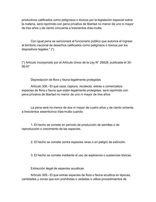 productivos calificados como peligrosos o tóxicos por la legislación especial sobre
la materia, será reprimido con pena privativa de libertad no menor de uno ni mayor
de tres años y de ciento cincuenta a trescientos días-multa.
Con igual pena se sancionará al funcionario público que autorice el ingreso
al territorio nacional de desechos calificados como peligrosos o tóxicos por los
dispositivos legales." (*)
(*) Artículo incorporado por el Artículo Unico de la Ley N° 26828, publicada el 30-
06-97
Depredación de flora y fauna legalmente protegidas
Artículo 308.- El que caza, captura, recolecta, extrae o comercializa
especies de flora o fauna que están legalmente protegidas, será reprimido con
pena privativa de libertad no menor de uno ni mayor de tres años.
La pena será no menor de dos ni mayor de cuatro años y de ciento ochenta
a trescientos sesenticinco días-multa cuando:
1. El hecho se comete en período de producción de semillas o de
reproducción o crecimiento de las especies.
2. El hecho se comete contra especies raras o en peligro de extinción.
3. El hecho se comete mediante el uso de explosivos o sustancias tóxicas.
Extracción ilegal de especies acuáticas
Artículo 309.- El que extrae especies de flora o fauna acuática en épocas,
cantidades y zonas que son prohibidas o vedadas o utiliza procedimientos de
 