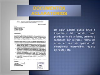 DOCUMENTOS ACLARATORIOS De algún posible punto difícil o importante del contrato, como puede ser el de la fianza, premios o sanciones por retrasos, forma de actuar en caso de aparición de emergencias imprevisibles, reparto de riesgos, etc. 