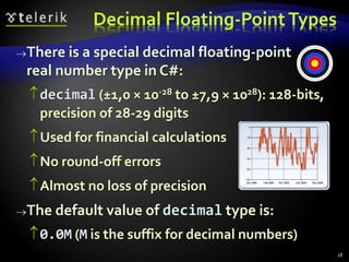 Decimal Floating-PointTypes
There is a special decimal floating-point
real number type in C#:
decimal (±1,0 × 10-28 to ±7,9 × 1028): 128-bits,
precision of 28-29 digits
Used for financial calculations
No round-off errors
Almost no loss of precision
The default value of decimal type is:
0.0M (M is the suffix for decimal numbers)
18
 