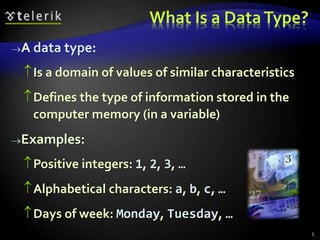 What Is a DataType?
A data type:
Is a domain of values of similar characteristics
Defines the type of information stored in the
computer memory (in a variable)
Examples:
Positive integers: 1, 2, 3, …
Alphabetical characters: a, b, c, …
Days of week: Monday, Tuesday, …
5
 