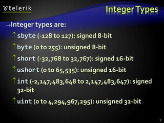 IntegerTypes
Integer types are:
sbyte (-128 to 127): signed 8-bit
byte (0 to 255): unsigned 8-bit
short (-32,768 to 32,767): signed 16-bit
ushort (0 to 65,535): unsigned 16-bit
int (-2,147,483,648 to 2,147,483,647): signed
32-bit
uint (0 to 4,294,967,295): unsigned 32-bit
9
 