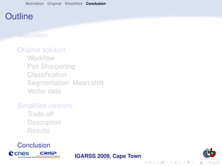Motivation Original Simpliﬁed Conclusion


Outline

   Motivation

   Original solution
      Workﬂow
      Pan Sharpening
      Classiﬁcation
      Segmentation: Mean shift
      Vector data

   Simpliﬁed versions
      Trade-off
      Description
      Results

   Conclusion
                             IGARSS 2009, Cape Town
 