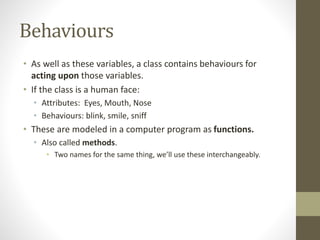 Behaviours
• As well as these variables, a class contains behaviours for
acting upon those variables.
• If the class is a human face:
• Attributes: Eyes, Mouth, Nose
• Behaviours: blink, smile, sniff
• These are modeled in a computer program as functions.
• Also called methods.
• Two names for the same thing, we’ll use these interchangeably.
 
