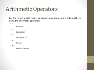 Arithmetic Operators
• For the numeric data types, we can perform simple arithmetic on them
using the arithmetic operators.
• +
• Addition
• -
• Subtraction
• *
• Multiplication
• /
• Division
• %
• Modulo division
 