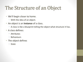 The Structure of an Object
• We’ll begin closer to home.
• With the idea of an object.
• An object is an instance of a class.
• A class is like a blueprint telling the object what structure it has.
• A class defines:
• Attributes
• Behaviours
• The object defines
• State
 
