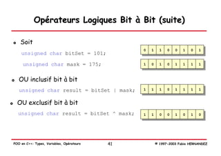Opérateurs Logiques Bit à Bit (suite)

    Soit
                                                0   1     1   0   0   1   0   1
    unsigned char bitSet = 101;

     unsigned char mask = 175;                  1   0     1   0   1   1   1   1



   OU inclusif bit à bit
   unsigned char result = bitSet | mask;        1   1     1   0   1   1   1   1


  OU exclusif bit à bit
  unsigned char result = bitSet ^ mask;         1   1     0   0   1   0   1   0




POO en C++: Types, Variables, Opérateurs   41           © 1997-2003 Fabio HERNANDEZ
 