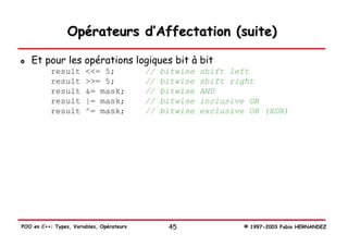 Opérateurs d’Affectation (suite)

   Et pour les opérations logiques bit à bit
           result       <<= 5;             //   bitwise   shift left
           result       >>= 5;             //   bitwise   shift right
           result       &= mask;           //   bitwise   AND
           result       |= mask;           //   bitwise   inclusive OR
           result       ^= mask;           //   bitwise   exclusive OR (XOR)




POO en C++: Types, Variables, Opérateurs         45               © 1997-2003 Fabio HERNANDEZ
 