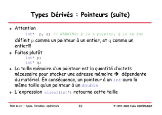Types Dérivés : Pointeurs (suite)

   Attention
            int*       p, q; // WARNING: p is a pointer, q is an int
   définit p comme un pointeur à un entier, et q comme un
   entier!!!
   Faites plutôt
            int* p;
            int* q;
   La taille mémoire d’un pointeur est la quantité d’octets
   nécessaire pour stocker une adresse mémoire         dépendante
   du matériel. En conséquence, un pointeur à un int aura la
   même taille qu’un pointeur à un double
   L'expression sizeof(int*) retourne cette taille

POO en C++: Types, Variables, Opérateurs   49          © 1997-2003 Fabio HERNANDEZ
 
