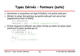Types Dérivés : Pointeurs (suite)
   Convention: si un pointeur est égal à 0 (zéro), il ne pointe nulle part
   Obtenir la valeur d’un pointeur qui pointe nulle part est une erreur
   (segmentation fault in UNIX)
           int* aPointer=0;
           *aPointer = 125;                // ERROR: segmentation fault
   Il faut toujours lui affecter une valeur initiale ou tester sa valeur avant
   d’extraire la valeur pointée par lui
           int* aPointer;
           if (aPointer == 0) {
              // It points nothing
           }
           else {
              // it points somewhere
           }




POO en C++: Types, Variables, Opérateurs           53               © 1997-2003 Fabio HERNANDEZ
 