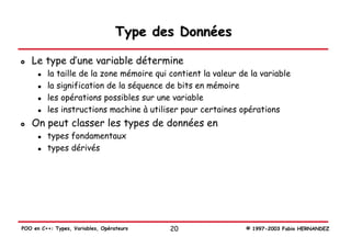 Type des Données

   Le type d’une variable détermine
         la taille de la zone mémoire qui contient la valeur de la variable
         la signification de la séquence de bits en mémoire
         les opérations possibles sur une variable
         les instructions machine à utiliser pour certaines opérations
   On peut classer les types de données en
         types fondamentaux
         types dérivés




POO en C++: Types, Variables, Opérateurs   20                 © 1997-2003 Fabio HERNANDEZ
 