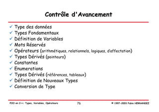 Contrôle d'Avancement
   Type des données
   Types Fondamentaux
   Définition de Variables
   Mots Réservés
   Opérateurs (arithmétiques, relationnels, logiques, d’affectation)
   Types Dérivés (pointeurs)
   Constantes
   Enumerations
   Types Dérivés (références, tableaux)
   Définition de Nouveaux Types
   Conversion de Type


POO en C++: Types, Variables, Opérateurs   76           © 1997-2003 Fabio HERNANDEZ
 