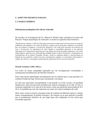 C. ASPECTOS SOCIOCULTURALES
C.1 MARCO TEÓRICO
Poblamiento prehispánico del valle de Achocalla
De acuerdo a la investigación del Lic. Marcos R. Michel Lopez realizada en el marco del
Proyecto “Parque arqueológico de Achocalla” se tienen los siguientes datos históricos:
"Desde épocas remotas el valle de Achocalla representó un importante atractivo para los primeros
pobladores del altiplano y los valles de Bolivia y aunque aún no poseemos evidencias es probable
que. los primeros cazadores y recolectores llegaron a este valle para ejercitar sus prácticas de
caza y recolección. La abundancia de sitios ligados a actividades agrícolas es un referente
importante de la importancia agrícola que esta región tuvo desde períodos tempranos. Los restos
arqueológicos muestran que Achocalla fue poblada desde la época Formativa, continuando con
asentamientos de la cultura Tiwanaku, Pacajes., hasta la conquista Inkaica y posteriormente la
llegada de los españoles, muchos de estos asentamientos antiguos se encuentran relacionados a
campos de cultivo y a estrategias sofisticadas de explotación de los recursos naturales".
Período Formativo 1200 a 500 a.c.
Los restos de mayor antigüedad registrados por las investigaciones corresponden a
asentamientos de poblaciones del Período Formativo.
Estos sitios fueron identificados principalmente por la cerámica que es muy parecida a la
cerámica Chiripa del lago Titicaca que corresponde a esta época.
Un sitio muy interesante correspondiente a este período es el sitio cercano a la quebrada
Huaykuwasi, sobre una elevación montañosa de carácter estratégico en el valle. El sitio se
encuentra emplazado en la cima de la elevación y tiene una dimensión aproximada de 50 x
50 m. Es probable que este sitio represente un avance de control estratégico del valle.
Otros sitios, como en Uypaca, presentan restos de cerámica de diferentes épocas e incluye
tiestos correspondientes al período Formativo. Por situarse en un área agrícola es posible
que el asentamiento formativo de este lugar haya sido emplazado en este sector para
actividades agrícolas.
 