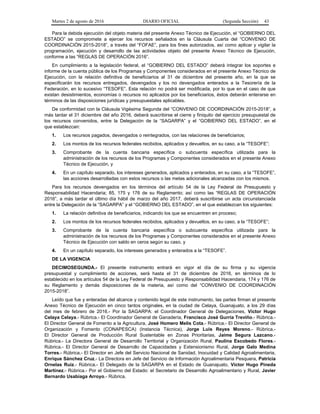 Martes 2 de agosto de 2016 DIARIO OFICIAL (Segunda Sección) 43
Para la debida ejecución del objeto materia del presente Anexo Técnico de Ejecución, el “GOBIERNO DEL
ESTADO” se compromete a ejercer los recursos señalados en la Cláusula Cuarta del “CONVENIO DE
COORDINACIÓN 2015-2018”, a través del “FOFAE”, para los fines autorizados, así como aplicar y vigilar la
programación, ejecución y desarrollo de las actividades objeto del presente Anexo Técnico de Ejecución,
conforme a las “REGLAS DE OPERACIÓN 2016”.
En cumplimiento a la legislación federal, el “GOBIERNO DEL ESTADO” deberá integrar los soportes e
informe de la cuenta pública de los Programas y Componentes considerados en el presente Anexo Técnico de
Ejecución, con la relación definitiva de beneficiarios al 31 de diciembre del presente año, en la que se
especificarán los recursos entregados, devengados y los no devengados enterados a la Tesorería de la
Federación, en lo sucesivo “TESOFE”. Esta relación no podrá ser modificada, por lo que en el caso de que
existan desistimientos, economías o recursos no aplicados por los beneficiarios, éstos deberán enterarse en
términos de las disposiciones jurídicas y presupuestales aplicables.
De conformidad con la Cláusula Vigésima Segunda del “CONVENIO DE COORDINACIÓN 2015-2018”, a
más tardar el 31 diciembre del año 2016, deberá suscribirse el cierre y finiquito del ejercicio presupuestal de
los recursos convenidos, entre la Delegación de la “SAGARPA” y el “GOBIERNO DEL ESTADO”, en el
que establezcan:
1. Los recursos pagados, devengados o reintegrados, con las relaciones de beneficiarios;
2. Los montos de los recursos federales recibidos, aplicados y devueltos, en su caso, a la “TESOFE”;
3. Comprobante de la cuenta bancaria específica o subcuenta específica utilizada para la
administración de los recursos de los Programas y Componentes considerados en el presente Anexo
Técnico de Ejecución, y
4. En un capítulo separado, los intereses generados, aplicados y enterados, en su caso, a la “TESOFE”,
las acciones desarrolladas con estos recursos o las metas adicionales alcanzadas con los mismos.
Para los recursos devengados en los términos del artículo 54 de la Ley Federal de Presupuesto y
Responsabilidad Hacendaria; 85, 175 y 176 de su Reglamento; así como las “REGLAS DE OPERACIÓN
2016”, a más tardar el último día hábil de marzo del año 2017, deberá suscribirse un acta circunstanciada
entre la Delegación de la “SAGARPA” y el “GOBIERNO DEL ESTADO”, en el que establezcan los siguientes:
1. La relación definitiva de beneficiarios, indicando los que se encuentren en proceso;
2. Los montos de los recursos federales recibidos, aplicados y devueltos, en su caso, a la “TESOFE”;
3. Comprobante de la cuenta bancaria específica o subcuenta específica utilizada para la
administración de los recursos de los Programas y Componentes considerados en el presente Anexo
Técnico de Ejecución con saldo en ceros según su caso, y
4. En un capítulo separado, los intereses generados y enterados a la “TESOFE”.
DE LA VIGENCIA
DECIMOSEGUNDA.- El presente instrumento entrará en vigor el día de su firma y su vigencia
presupuestal y cumplimiento de acciones, será hasta el 31 de diciembre de 2016, en términos de lo
establecido en los artículos 54 de la Ley Federal de Presupuesto y Responsabilidad Hacendaria, 174 y 176 de
su Reglamento y demás disposiciones de la materia, así como del “CONVENIO DE COORDINACIÓN
2015-2018”.
Leído que fue y enteradas del alcance y contenido legal de este instrumento, las partes firman el presente
Anexo Técnico de Ejecución en cinco tantos originales, en la ciudad de Celaya, Guanajuato, a los 29 días
del mes de febrero de 2016.- Por la SAGARPA: el Coordinador General de Delegaciones, Víctor Hugo
Celaya Celaya.- Rúbrica.- El Coordinador General de Ganadería, Francisco José Gurría Treviño.- Rúbrica.-
El Director General de Fomento a la Agricultura, José Homero Melis Cota.- Rúbrica.- El Director General de
Organización y Fomento (CONAPESCA) (Instancia Técnica), Jorge Luis Reyes Moreno.- Rúbrica.-
El Director General de Producción Rural Sustentable en Zonas Prioritarias, Jaime Segura Lazcano.-
Rúbrica.- La Directora General de Desarrollo Territorial y Organización Rural, Paulina Escobedo Flores.-
Rúbrica.- El Director General de Desarrollo de Capacidades y Extensionismo Rural, Jorge Galo Medina
Torres.- Rúbrica.- El Director en Jefe del Servicio Nacional de Sanidad, Inocuidad y Calidad Agroalimentaria,
Enrique Sánchez Cruz.- La Directora en Jefe del Servicio de Información Agroalimentaria Pesquera, Patricia
Ornelas Ruiz.- Rúbrica.- El Delegado de la SAGARPA en el Estado de Guanajuato, Víctor Hugo Pineda
Martínez.- Rúbrica.- Por el Gobierno del Estado: el Secretario de Desarrollo Agroalimentario y Rural, Javier
Bernardo Usabiaga Arroyo.- Rúbrica.
 
