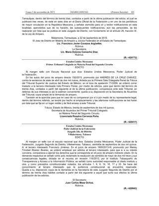 Lunes 2 de noviembre de 2015 DIARIO OFICIAL (Primera Sección) 101
Tamaulipas, dentro del término de treinta días, contados a partir de la última publicación del edicto, el cual se
publicará tres veces, de siete en siete días en el Diario Oficial de la Federación y en uno de los periódicos
de mayor circulación en la República Mexicana; y señalar domicilio para oír y recibir notificaciones en esta
localidad, apercibidos que de no hacerlo, las subsecuentes notificaciones, aún las personales, se les
realizarán por lista que se publica en este Juzgado de Distrito, con fundamento en el artículo 26, fracción III,
de la Ley de Amparo.
Matamoros, Tamaulipas, a 22 de septiembre de 2015.
El Juez de Distrito en Materia de Amparo y Juicios Federales en el Estado de Tamaulipas.
Lic. Francisco Javier Cavazos Argüelles.
Rúbrica.
La Secretaria.
Lic. María Dolores Camacho Díaz.
Rúbrica.
(R.- 420772)
Estados Unidos Mexicanos
Primer Tribunal Colegiado en Materia Penal del Segundo Circuito
EDICTO
Al margen sello con Escudo Nacional que dice: Estados Unidos Mexicanos. Poder Judicial de
la Federación.
En los autos del juicio de amparo directo 150/2015, promovido por ANDRÉS DE LA CRUZ CHÁVEZ,
contra la sentencia de siete de abril de dos mil nueve, dictada por la Primera Sala Colegiada Penal de Toluca
del Tribunal Superior de Justicia del Estado de México, en el toca de apelación 71/2009, se ordenó correr
traslado a la tercera interesada Inés Primero Flores, por medio de edictos, para que dentro del término de
treinta días, contados a partir del siguiente al de la última publicación, comparezca ante este Tribunal, en
defensa de sus intereses si así lo estiman conveniente; queda a su disposición en la Secretaría de Acuerdos
del Tribunal, copia simple de la demanda de amparo.
También se le apercibe para que en caso de no comparecer por sí o por medio de su representante legal,
dentro del término referido, se tendrá por hecho el emplazamiento y las ulteriores notificaciones se les harán
por lista que se fije en un lugar visible y de fácil acceso a este Tribunal.
Toluca, Estado de México, treinta de septiembre de dos mil quince.
Secretaria de Acuerdos del Primer Tribunal Colegiado
en Materia Penal del Segundo Circuito.
Licenciada Rosalva Carranza Peña.
Rúbrica.
(R.- 420417)
Estados Unidos Mexicanos
Poder Judicial de la Federación
Juzgado 2do. de Distrito
Villahermosa, Tabasco
EDICTO
Al margen un sello con el escudo nacional que dice: Estados Unidos Mexicanos. Poder Judicial de la
Federación, Juzgado Segundo de Distrito, Villahermosa, Tabasco, veintidós de septiembre de dos mil quince.
A: el tercero interesado Francisco Jiménez. En el juicio de amparo 1605/2013-III, promovido por Maday
Trinidad Álvarez Álvarez, se ordenó emplazar por edictos al tercero interesado, para que si a su interés
conviene, comparezca a ejercer los derechos que le corresponda en el juicio de amparo indirecto citado. En la
demanda respectiva se señaló como acto reclamado la resolución de veintidós de mayo de dos mil trece y sus
consecuencias legales, dictada en el recurso en revisión 116/2013, por el Instituto Tabasqueño de
Transparencia y Acceso a la Información Pública, se señaló como autoridad responsable al citado instituto y
otra, y como preceptos constitucionales violados, los artículos 1, 6, 8, 14, 16, 17 y 33. Se hace del
conocimiento al tercero interesado que la audiencia constitucional se encuentra reservada.
Queda a su disposición copia de la demanda en la Secretaría de este Juzgado Segundo de Distrito por el
término de treinta días hábiles contado a partir del día siguiente a aquel que surta sus efectos la última
publicación de los edictos.
El Secretario
Juan Carlos Meza Ochoa.
Rúbrica.
(R.- 420943)
 