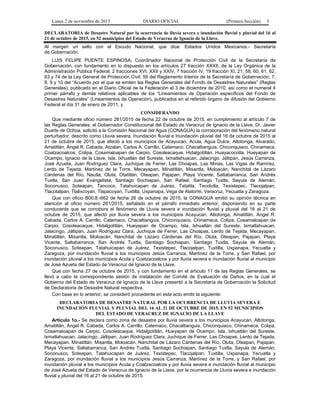 Lunes 2 de noviembre de 2015 DIARIO OFICIAL (Primera Sección) 3
DECLARATORIA de Desastre Natural por la ocurrencia de lluvia severa e inundación fluvial y pluvial del 16 al
21 de octubre de 2015, en 52 municipios del Estado de Veracruz de Ignacio de la Llave.
Al margen un sello con el Escudo Nacional, que dice: Estados Unidos Mexicanos.- Secretaría
de Gobernación.
LUIS FELIPE PUENTE ESPINOSA, Coordinador Nacional de Protección Civil de la Secretaría de
Gobernación, con fundamento en lo dispuesto en los artículos 27 fracción XXXII, de la Ley Orgánica de la
Administración Pública Federal; 2 fracciones XVI, XXII y XXIV, 7 fracción IV, 19 fracción XI, 21, 58, 60, 61, 62,
63 y 74 de la Ley General de Protección Civil; 59 del Reglamento Interior de la Secretaría de Gobernación; 7,
8, 9 y 10 del “Acuerdo por el que se emiten las Reglas Generales del Fondo de Desastres Naturales” (Reglas
Generales), publicado en el Diario Oficial de la Federación el 3 de diciembre de 2010, así como el numeral 4
primer párrafo y demás relativos aplicables de los “Lineamientos de Operación específicos del Fondo de
Desastres Naturales” (Lineamientos de Operación), publicados en el referido órgano de difusión del Gobierno
Federal el día 31 de enero de 2011, y
CONSIDERANDO
Que mediante oficio número 261/2015 de fecha 22 de octubre de 2015, en cumplimiento al artículo 7 de
las Reglas Generales, el Gobernador Constitucional del Estado de Veracruz de Ignacio de la Llave, Dr. Javier
Duarte de Ochoa, solicitó a la Comisión Nacional del Agua (CONAGUA) la corroboración del fenómeno natural
perturbador, descrito como Lluvia severa, Inundación fluvial e Inundación pluvial del 16 de octubre de 2015 al
21 de octubre de 2015, que afectó a los municipios de Acayucan, Acula, Agua Dulce, Altotonga, Alvarado,
Amatitlán, Ángel R. Cabada, Atzalan, Carlos A. Carrillo, Catemaco, Chacaltianguis, Chiconquiaco, Chinameca,
Coatzacoalcos, Colipa, Cosamaloapan de Carpio, Cosoleacaque, Hidalgotitlán, Huayacocotla, Hueyapan de
Ocampo, Ignacio de la Llave, Isla, Ixhuatlán del Sureste, Ixmatlahuacan, Jalacingo, Jáltipan, Jesús Carranza,
José Azueta, Juan Rodríguez Clara, Juchique de Ferrer, Las Choapas, Las Minas, Las Vigas de Ramírez,
Lerdo de Tejada, Martínez de la Torre, Mecayapan, Minatitlán, Misantla, Moloacán, Nanchital de Lázaro
Cárdenas del Río, Nautla, Oluta, Otatitlán, Oteapan, Pajapan, Playa Vicente, Saltabarranca, San Andrés
Tuxtla, San Juan Evangelista, Santiago Sochiapan, San Rafael, Santiago Tuxtla, Sayula de Alemán,
Soconusco, Soteapan, Tancoco, Tatahuicapan de Juárez, Tatatila, Tecolutla, Texistepec, Tlacojalpan,
Tlacotalpan, Tlalixcoyan, Tlapacoyan, Tuxtilla, Uxpanapa, Vega de Alatorre, Veracruz, Yecuatla y Zaragoza.
Que con oficio B00.8.-662 de fecha 26 de octubre de 2015, la CONAGUA emitió su opinión técnica en
atención al oficio número 261/2015, señalado en el párrafo inmediato anterior, disponiendo en su parte
conducente que se corrobora el fenómeno de Lluvia severa e inundación fluvial y pluvial del 16 al 21 de
octubre de 2015, que afectó por lluvia severa a los municipios Acayucan, Altotonga, Amatitlán, Ángel R.
Cabada, Carlos A. Carrillo, Catemaco, Chacaltianguis, Chiconquiaco, Chinameca, Colipa, Cosamaloapan de
Carpio, Cosoleacaque, Hidalgotitlán, Hueyapan de Ocampo, Isla, Ixhuatlán del Sureste, lxmatlahuacan,
Jalacingo, Jáltipan, Juan Rodríguez Clara, Juchique de Ferrer, Las Choapas, Lerdo de Tejada, Mecayapan,
Minatitlán, Misantla, Moloacán, Nanchital de Lázaro Cárdenas del Río, Oluta, Oteapan, Pajapan, Playa
Vicente, Saltabarranca, San Andrés Tuxtla, Santiago Sochiapan, Santiago Tuxtla, Sayula de Alemán,
Soconusco, Soteapan, Tatahuicapan de Juárez, Texistepec, Tlacojalpan, Tuxtilla, Uxpanapa, Yecuatla y
Zaragoza, por inundación fluvial a los municipios Jesús Carranza, Martínez de la Torre, y San Rafael, por
inundación pluvial a los municipios Acula y Coatzacoalcos y por lluvia severa e inundación fluvial al municipio
de José Azueta del Estado de Veracruz de Ignacio de la Llave.
Que con fecha 27 de octubre de 2015, y con fundamento en el artículo 11 de las Reglas Generales, se
llevó a cabo la correspondiente sesión de instalación del Comité de Evaluación de Daños, en la cual el
Gobierno del Estado de Veracruz de Ignacio de la Llave presentó a la Secretaría de Gobernación la Solicitud
de Declaratoria de Desastre Natural respectiva.
Con base en lo anterior, se consideró procedente en este acto emitir la siguiente:
DECLARATORIA DE DESASTRE NATURAL POR LA OCURRENCIA DE LLUVIA SEVERA E
INUNDACIÓN FLUVIAL Y PLUVIAL DEL 16 AL 21 DE OCTUBRE DE 2015, EN 52 MUNICIPIOS
DEL ESTADO DE VERACRUZ DE IGNACIO DE LA LLAVE
Artículo 1o.- Se declara como zona de desastre por lluvia severa a los municipios Acayucan, Altotonga,
Amatitlán, Ángel R. Cabada, Carlos A. Carrillo, Catemaco, Chacaltianguis, Chiconquiaco, Chinameca, Colipa,
Cosamaloapan de Carpio, Cosoleacaque, Hidalgotitlán, Hueyapan de Ocampo, Isla, Ixhuatlán del Sureste,
lxmatlahuacan, Jalacingo, Jáltipan, Juan Rodríguez Clara, Juchique de Ferrer, Las Choapas, Lerdo de Tejada,
Mecayapan, Minatitlán, Misantla, Moloacán, Nanchital de Lázaro Cárdenas del Río, Oluta, Oteapan, Pajapan,
Playa Vicente, Saltabarranca, San Andrés Tuxtla, Santiago Sochiapan, Santiago Tuxtla, Sayula de Alemán,
Soconusco, Soteapan, Tatahuicapan de Juárez, Texistepec, Tlacojalpan, Tuxtilla, Uxpanapa, Yecuatla y
Zaragoza, por inundación fluvial a los municipios Jesús Carranza, Martínez de la Torre, y San Rafael, por
inundación pluvial a los municipios Acula y Coatzacoalcos y por lluvia severa e inundación fluvial al municipio
de José Azueta del Estado de Veracruz de Ignacio de la Llave, por la ocurrencia de Lluvia severa e inundación
fluvial y pluvial del 16 al 21 de octubre de 2015.
 