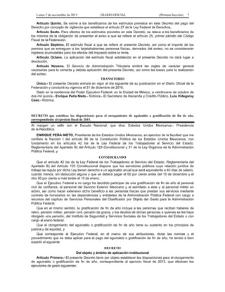 Lunes 2 de noviembre de 2015 DIARIO OFICIAL (Primera Sección) 7
Artículo Quinto. Se exime a los beneficiarios de los estímulos previstos en este Decreto del pago del
Derecho por concepto de vigilancia que establece el artículo 27 de la Ley Federal de Derechos.
Artículo Sexto. Para efectos de los estímulos previstos en este Decreto, se releva a los beneficiarios de
los mismos de la obligación de presentar el aviso a que se refiere el artículo 25, primer párrafo del Código
Fiscal de la Federación.
Artículo Séptimo. El estímulo fiscal a que se refiere el presente Decreto, así como el importe de los
premios que se entreguen a los tarjetahabientes personas físicas, derivados del sorteo, no se considerarán
ingresos acumulables para los efectos del impuesto sobre la renta.
Artículo Octavo. La aplicación del estímulo fiscal establecido en el presente Decreto no dará lugar a
devolución.
Artículo Noveno. El Servicio de Administración Tributaria emitirá las reglas de carácter general
necesarias para la correcta y debida aplicación del presente Decreto, así como las bases para la realización
del sorteo.
TRANSITORIO
Único.- El presente Decreto entrará en vigor al día siguiente de su publicación en el Diario Oficial de la
Federación y concluirá su vigencia el 31 de diciembre de 2016.
Dado en la residencia del Poder Ejecutivo Federal, en la Ciudad de México, a veintinueve de octubre de
dos mil quince.- Enrique Peña Nieto.- Rúbrica.- El Secretario de Hacienda y Crédito Público, Luis Videgaray
Caso.- Rúbrica.
DECRETO que establece las disposiciones para el otorgamiento de aguinaldo o gratificación de fin de año,
correspondiente al ejercicio fiscal de 2015.
Al margen un sello con el Escudo Nacional, que dice: Estados Unidos Mexicanos.- Presidencia
de la República.
ENRIQUE PEÑA NIETO, Presidente de los Estados Unidos Mexicanos, en ejercicio de la facultad que me
confiere la fracción I del artículo 89 de la Constitución Política de los Estados Unidos Mexicanos, con
fundamento en los artículos 42 bis de la Ley Federal de los Trabajadores al Servicio del Estado,
Reglamentaria del Apartado B) del Artículo 123 Constitucional y 31 de la Ley Orgánica de la Administración
Pública Federal, y
CONSIDERANDO
Que el artículo 42 bis de la Ley Federal de los Trabajadores al Servicio del Estado, Reglamentaria del
Apartado B) del Artículo 123 Constitucional dispone que los servidores públicos cuya relación jurídica de
trabajo se regula por dicha Ley tienen derecho a un aguinaldo anual que será equivalente a 40 días de salario,
cuando menos, sin deducción alguna y que se deberá pagar el 50 por ciento antes del 15 de diciembre y el
otro 50 por ciento a más tardar el 15 de enero;
Que el Ejecutivo Federal a mi cargo ha decidido participar de una gratificación de fin de año al personal
civil de confianza, al personal del Servicio Exterior Mexicano y al asimilado a éste y al personal militar en
activo, así como hacer extensivo dicho beneficio a las personas físicas que prestan sus servicios mediante
contrato de honorarios en las dependencias y entidades de la Administración Pública Federal con cargo a
recursos del capítulo de Servicios Personales del Clasificador por Objeto del Gasto para la Administración
Pública Federal;
Que en el mismo sentido, la gratificación de fin de año incluye a las personas que reciban haberes de
retiro, pensión militar, pensión civil, pensión de gracia, y los deudos de dichas personas a quienes se les haya
otorgado una pensión, del Instituto de Seguridad y Servicios Sociales de los Trabajadores del Estado o con
cargo al erario federal;
Que el otorgamiento del aguinaldo o gratificación de fin de año tiene su sustento en los principios de
justicia y de equidad, y
Que corresponde al Ejecutivo Federal, en el marco de sus atribuciones, dictar las normas y el
procedimiento que se deba aplicar para el pago del aguinaldo o gratificación de fin de año, he tenido a bien
expedir el siguiente
DECRETO
Del objeto y ámbito de aplicación institucional
Artículo Primero.- El presente Decreto tiene por objeto establecer las disposiciones para el otorgamiento
de aguinaldo o gratificación de fin de año, correspondiente al ejercicio fiscal de 2015, que efectúen los
ejecutores de gasto siguientes:
 