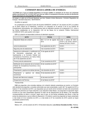 82 (Primera Sección) DIARIO OFICIAL Lunes 2 de noviembre de 2015
COMISION REGULADORA DE ENERGIA
ACUERDO por el que la Comisión Reguladora de Energía modifica el calendario de las bases de la licitación
pública internacional LIC-GAS-021-2012, que tiene por objeto el otorgamiento del primer permiso de distribución
de gas natural para la zona geográfica de Morelia.
Al margen un sello con el Escudo Nacional, que dice: Estados Unidos Mexicanos.- Comisión Reguladora de
Energía.- Secretaría Ejecutiva.- SE/9730/2015.
Al público en general
En cumplimiento al Acuerdo Cuarto del Acuerdo A/049/2015, emitido el 7 de octubre de 2015, se publica
en el Diario Oficial de la Federación, conforme a lo dispuesto en el artículo 4 de la Ley Federal de
Procedimiento Administrativo, las modificaciones tanto al calendario previsto en la disposición 2.31, como a
las fechas establecidas en la disposición 2.24 de las Bases de la Licitación Pública Internacional
LIC-GAS-021-2012, para quedar como sigue:
2.31 La Licitación se desarrollará conforme al calendario siguiente:
ACTO FECHA HORA
Adquisición Bases de Licitación Del 5 al 23 de agosto de
2013
Lunes a jueves de 9:00 a
14:00 h y de 15:00 a 18:00 h;
Viernes de 9:00 a 14:00 h
Junta de aclaraciones 6 de septiembre de 2013 12:00 h
Segunda junta de aclaraciones 5 de noviembre de 2014 12:00 h
Solicitud de confirmación o modificación de
la información presentada por los
participantes a la Comisión Federal de
Competencia Económica con fecha límite
del 19 de septiembre de 2013
10 de agosto de 2015*
Tercera junta de aclaraciones 13 de noviembre de 2015 12:00 h
Notificación de la resolución de la Comisión
Federal de Competencia Económica a los
participantes
30 de noviembre de 2015*
Presentación y apertura de ofertas técnicas 4 de diciembre de 2015 12:00 h
Presentación y apertura de ofertas
económicas
18 de diciembre de 2015 12:00 h
Emisión del Fallo de la Licitación 22 de enero de 2016*
Otorgamiento del Permiso 22 de febrero de 2016*
*Fechas límite
2.24 Las preguntas y las consultas relativas a la Licitación deberán presentarse por escrito. La Comisión
sólo atenderá las preguntas y consultas adicionales que sean presentadas a partir del 7 de agosto de 2013 y
hasta el 17 de noviembre de 2015. Las respuestas que por escrito dé la Comisión se harán del conocimiento
de todas las personas que hayan adquirido o que adquieran estas Bases. Las preguntas se agruparán según
la fecha en que sean presentadas siguiendo el orden de las disposiciones de las Bases y las respuestas
correspondientes se darán a conocer, según sea el caso, en las fechas señaladas para llevar a cabo las
juntas de aclaraciones a que se refiere la disposición 2.19 anterior cuando las preguntas se hayan presentado
a más tardar el 4 de noviembre de 2015, y a más tardar el 27 de noviembre de 2015 cuando se hayan
presentado posteriormente.
Atentamente
México, D.F., a 22 de octubre de 2015.- El Secretario Ejecutivo, Luis Alonso González de Alba.- Rúbrica.
(R.- 421540)
 