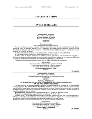 Lunes 2 de noviembre de 2015 DIARIO OFICIAL (Primera Sección) 99
SECCION DE AVISOS
AVISOS JUDICIALES
Estados Unidos Mexicanos
Poder Judicial de la Federación
Tribunal Colegiado en Materia
Penal del Decimosexto Circuito
Guanajuato
EDICTO
Tercero Interesado:
José Constantino Rosalío Naranjo García.
Por este conducto, se ordena emplazar al tercero interesado: José Constantino Rosalío Naranjo García,
dentro del juicio de amparo directo 63/2015, promovido por Gibrán Orozco Mendoza contra actos del
Magistrado de la Quinta Sala Penal del Supremo Tribunal de Justicia del Estado, y otras autoridades, en cuya
demanda de garantías se señala:
IV. Acto reclamado: la sentencia de 12 de Septiembre de 2011, dictada en el toca 204/2011.
VI. Preceptos constitucionales cuya violación se reclama: 14, 16 y 20.
Se hace saber al tercero interesado de mérito que debe presentarse ante este tribunal colegiado, a
defender sus derechos, apercibido que de no comparecer, se continuará el juicio sin su presencia, haciéndose
las ulteriores notificaciones en las listas que se fijan en los estrados de este tribunal.
Publíquese por tres veces, de siete en siete días, en el Diario Oficial de la Federación.
Atentamente.
Guanajuato, Gto., veintinueve de septiembre de 2015.
La Secretaria de Acuerdos del Tribunal Colegiado
en Materia Penal del Decimosexto Circuito.
Lic. Angélica María Flores Veloz.
Rúbrica.
(R.- 420939)
Estados Unidos Mexicanos
Poder Judicial de la Federación
Tribunal Colegiado en Materia Penal del Decimosexto Circuito
Guanajuato
EDICTO
TERCERA INTERESADA:
LA MENOR CON LAS SIGLAS JPTG, REPRESENTADA POR SU PROGENITORA
MA. DOLORES GARCÍA HERNÁNDEZ
Por este conducto, se ordena emplazar a la menor tercera interesada con las siglas JPTG, representada
por su progenitora Ma. Dolores García Hernández, dentro del juicio de amparo 681/2014, promovido por
José de Jesús Torres Padilla, por conducto de su defensor particular Christian Serna Hernández, contra actos
del Magistrado de la Segunda Sala Penal del Supremo Tribunal de Justicia del Estado y otras autoridades en
cuya demanda de amparo se señalan:
Acto reclamado: la sentencia de 1 de septiembre de 2014, dictada en el toca 174/2014.
Preceptos constitucionales cuya violación se reclama: 14, 16, 17 y 22.
Se hace saber a la tercera interesada de mérito que debe presentarse ante este Tribunal Colegiado, a
defender sus derechos, apercibida que de no comparecer, se continuará el juicio sin su presencia, haciéndose
las ulteriores notificaciones en las listas que se fijan en los estrados de este tribunal.
Publíquese por tres veces, de siete en siete días, en el Diario Oficial de la Federación.
Atentamente.
Guanajuato, Gto., 30 de septiembre de 2015.
La Secretaria de Acuerdos del Tribunal Colegiado
en Materia Penal del Decimosexto Circuito.
Angélica María Flores Veloz.
Rúbrica. (R.- 420941)
 