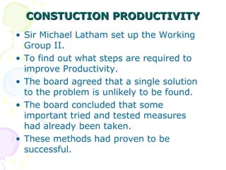 CONSTUCTION PRODUCTIVITYCONSTUCTION PRODUCTIVITY
• Sir Michael Latham set up the Working
Group II.
• To find out what steps are required to
improve Productivity.
• The board agreed that a single solution
to the problem is unlikely to be found.
• The board concluded that some
important tried and tested measures
had already been taken.
• These methods had proven to be
successful.
 