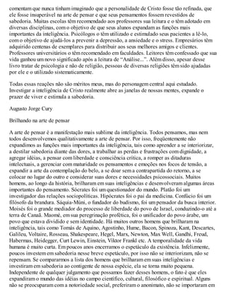 comentam que nunca tinham imaginado que a personalidade de Cristo fosse tão refinada, que
ele fosse insuperável na arte de pensar e que seus pensamentos fossem revestidos de
sabedoria. Muitas escolas têm recomendado aos professores sua leitura e o têm adotado em
diversas disciplinas, com o objetivo de que seus alunos expandam as funções mais
importantes da inteligência. Psicólogos o têm utilizado e estimulado seus pacientes a lê-lo,
com o objetivo de ajudá-los a prevenir a depressão, a ansiedade e o stress. Empresários têm
adquirido centenas de exemplares para distribuir aos seus melhores amigos e clientes.
Professores universitários o têm recomendado em faculdades. Leitores têm confessado que sua
vida ganhou um novo significado após a leitura de “Análise...”. Além disso, apesar desse
livro tratar de psicologia e não de religião, pessoas de diversas religiões têm sido ajudadas
por ele e o utilizado sistematicamente.
Todas essas reações não são méritos meus, mas do personagem central aqui estudado.
Investigar a inteligência de Cristo realmente abre as janelas de nossas mentes, expande o
prazer de viver e estimula a sabedoria.
Augusto Jorge Cury
Brilhando na arte de pensar
A arte de pensar é a manifestação mais sublime da inteligência. Todos pensamos, mas nem
todos desenvolvemos qualitativamente a arte de pensar. Por isso, freqüentemente não
expandimos as funções mais importantes da inteligência, tais como aprender a se interiorizar,
a destilar sabedoria diante das dores, a trabalhar as perdas e frustrações com dignidade, a
agregar idéias, a pensar com liberdade e consciência crítica, a romper as ditaduras
intelectuais, a gerenciar com maturidade os pensamentos e emoções nos focos de tensão, a
expandir a arte da contemplação do belo, a se doar sem a contrapartida do retorno, a se
colocar no lugar do outro e considerar suas dores e necessidades psicossociais. Muitos
homens, ao longo da história, brilharam em suas inteligências e desenvolveram algumas áreas
importantes do pensamento. Sócrates foi um questionador do mundo. Platão foi um
investigador das relações sociopolíticas. Hipócrates foi o pai da medicina. Confúcio foi um
filósofo da brandura. Sáquia-Múni, o fundador do budismo, foi um pensador da busca interior.
Moisés foi o grande mediador do processo de liberdade do povo de Israel, conduzindo-o até a
terra de Canaã. Maomé, em sua peregrinação profética, foi o unificador do povo árabe, um
povo que estava dividido e sem identidade. Há muitos outros homens que brilharam na
inteligência, tais como Tomás de Aquino, Agostinho, Hume, Bacon, Spinoza, Kant, Descartes,
Galileu, Voltaire, Rosseau, Shakespeare, Hegel, Marx, Newton, Max Well, Gandhi, Freud,
Habermas, Heidegger, Curt Lewin, Einstein, Viktor Frankl etc. A temporalidade da vida
humana é muito curta. Em poucos anos encerramos o espetáculo da existência. Infelizmente,
poucos investem em sabedoria nesse breve espetáculo, por isso não se interiorizam, não se
repensam. Se compararmos a lista dos homens que brilharam em suas inteligências e
investiram em sabedoria ao contigente de nossa espécie, ela se torna muito pequena.
Independente de qualquer julgamento que possamos fazer desses homens, o fato é que eles
expandiram o mundo das idéias no campo científico, cultural, filosófico e espiritual. Alguns
não se preocuparam com a notoriedade social, preferiram o anonimato, não se importaram em
 