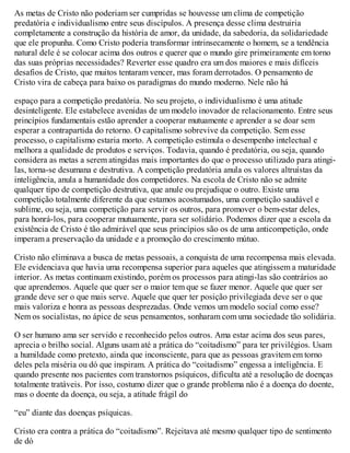 As metas de Cristo não poderiam ser cumpridas se houvesse um clima de competição
predatória e individualismo entre seus discípulos. A presença desse clima destruiria
completamente a construção da história de amor, da unidade, da sabedoria, da solidariedade
que ele propunha. Como Cristo poderia transformar intrinsecamente o homem, se a tendência
natural dele é se colocar acima dos outros e querer que o mundo gire primeiramente em torno
das suas próprias necessidades? Reverter esse quadro era um dos maiores e mais difíceis
desafios de Cristo, que muitos tentaram vencer, mas foram derrotados. O pensamento de
Cristo vira de cabeça para baixo os paradigmas do mundo moderno. Nele não há
espaço para a competição predatória. No seu projeto, o individualismo é uma atitude
desinteligente. Ele estabelece avenidas de um modelo inovador de relacionamento. Entre seus
princípios fundamentais estão aprender a cooperar mutuamente e aprender a se doar sem
esperar a contrapartida do retorno. O capitalismo sobrevive da competição. Sem esse
processo, o capitalismo estaria morto. A competição estimula o desempenho intelectual e
melhora a qualidade de produtos e serviços. Todavia, quando é predatória, ou seja, quando
considera as metas a serem atingidas mais importantes do que o processo utilizado para atingi-
las, torna-se desumana e destrutiva. A competição predatória anula os valores altruístas da
inteligência, anula a humanidade dos competidores. Na escola de Cristo não se admite
qualquer tipo de competição destrutiva, que anule ou prejudique o outro. Existe uma
competição totalmente diferente da que estamos acostumados, uma competição saudável e
sublime, ou seja, uma competição para servir os outros, para promover o bem-estar deles,
para honrá-los, para cooperar mutuamente, para ser solidário. Podemos dizer que a escola da
existência de Cristo é tão admirável que seus princípios são os de uma anticompetição, onde
imperam a preservação da unidade e a promoção do crescimento mútuo.
Cristo não eliminava a busca de metas pessoais, a conquista de uma recompensa mais elevada.
Ele evidenciava que havia uma recompensa superior para aqueles que atingissem a maturidade
interior. As metas continuam existindo, porém os processos para atingi-las são contrários ao
que aprendemos. Aquele que quer ser o maior tem que se fazer menor. Aquele que quer ser
grande deve ser o que mais serve. Aquele que quer ter posição privilegiada deve ser o que
mais valoriza e honra as pessoas desprezadas. Onde vemos um modelo social como esse?
Nem os socialistas, no ápice de seus pensamentos, sonharam com uma sociedade tão solidária.
O ser humano ama ser servido e reconhecido pelos outros. Ama estar acima dos seus pares,
aprecia o brilho social. Alguns usam até a prática do “coitadismo” para ter privilégios. Usam
a humildade como pretexto, ainda que inconsciente, para que as pessoas gravitem em torno
deles pela miséria ou dó que inspiram. A prática do “coitadismo” engessa a inteligência. E
quando presente nos pacientes com transtornos psíquicos, dificulta até a resolução de doenças
totalmente tratáveis. Por isso, costumo dizer que o grande problema não é a doença do doente,
mas o doente da doença, ou seja, a atitude frágil do
“eu” diante das doenças psíquicas.
Cristo era contra a prática do “coitadismo”. Rejeitava até mesmo qualquer tipo de sentimento
de dó
 