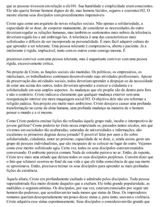 que as pessoas tivessem em relação a ele101. Sua humildade e simplicidade eram conscientes.
Ele não queria formar homens dignos de dó, mas homens lúcidos, seguros e coerentes102. O
mestre alarma seus discípulos com procedimentos impensáveis
Cristo agia como um arquiteto de novas relações sociais. Não apenas a solidariedade, a
capacidade de se doar, de cooperar mutuamente, de considerar as necessidades do outro
deveriam regular as relações humanas, mas também os sentimentos mais nobres da tolerância
deveriam regulá-las e até embriagá-las. A tolerância é uma das características mais
sofisticadas e difíceis de ser incorporada na personalidade. É mais fácil adquirir cultura do
que aprender a ser tolerante. Uma pessoa tolerante é compreensiva, aberta e paciente. Já a
intolerante é rígida, implacável, tanto com os outros como consigo mesma. É
prazeroso conviver com uma pessoa tolerante, mas é angustiante conviver com uma pessoa
rígida, excessivamente crítica.
No projeto de Cristo, as funções sociais são mantidas. Os políticos, os empresários, os
intelectuais, os trabalhadores continuam desenvolvendo suas atividades profissionais. Apesar
da preservação das atividades sociais, todos deveriam aprender a despojar-se da necessidade
de estar uns acima dos outros, todos deveriam aprender a exercer a cidadania e a
solidariedade em seus amplos aspectos. As mudanças que ele propõe são de dentro para fora
e não o contrário. Cristo indicava claramente que qualquer mudança exterior sem uma
reorganização interior era mera maquiagem social103. O objetivo dele não era reformar a
religião judaica. Seu projeto era muito mais ambicioso. Cristo desejava causar uma profunda
transformação no cerne da alma humana, uma profunda mudança na maneira de o homem
pensar o mundo e a si mesmo.
Como Cristo poderia ensinar lições tão refinadas àquele grupo rude, inculto e intempestivo de
jovens galileus? Como poderia ter êxito nessa empreitada se, passados tantos séculos, nós que
vivemos em sociedades tão aculturadas, saturadas de universidades e informações, não
escalamos os primeiros degraus dessa jornada? É possível falar por anos a fio sobre
solidariedade, cidadania, amor ao próximo, capacidade de se doar, e, ainda assim, gerar um
grupo de pessoas individualistas, que são incapazes de se colocar no lugar do outro. Vejamos
como esse mestre sofisticado agiu. Certa vez, todos os seus discípulos estavam reunidos
conversando. O ambiente parecia comum. Nada de estranho pairava no ar. Então, de repente,
Cristo teve mais uma atitude que deixou todos os seus discípulos perplexos. Convém dizer que
o fato que relatarei ocorreu no final da sua vida e que ele tinha consciência de que sua morte
se aproximava. Então, precisava treinar os seus discípulos para aprender as mais profundas
lições da existência.
Àquela altura, Cristo era profundamente exaltado e admirado pelos discípulos. Toda pessoa
superadmirada fica muito distante daqueles que a exaltam. Ele tinha grande popularidade, as
multidões o seguiam atônitas. Os discípulos, por sua vez, estavam extasiados por seguir um
homem tão poderoso, que acreditavam ter nada menos que status de Deus. Os imperadores
romanos queriam desesperadamente um pouco desse status e, para tanto, usavam a violência.
Cristo adquiriu esse status espontaneamente. Seus discípulos o consideravam tão grande que
 