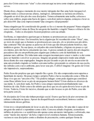 para eles Cristo estava nos “céus” e eles estavam aqui na terra como simples aprendizes,
servos.
Diante disso, chegou o momento de esse mestre intrigante dar-lhes uma lição inesquecível.
Quando todos o colocavam nas alturas, inatingível, subitamente se inclinou em silêncio,
chegando ao nível dos pés dos seus discípulos. Tomou calmamente uma toalha, colocou-a
sobre seus ombros, pegou uma bacia de água e, sem dizer palavra alguma, começou a lavar os
pés deles104. Que cena impressionante! Que coragem e despojamento!
Nunca ninguém que foi considerado tão grande se fez a si mesmo tão pequeno! Nunca ninguém
com o indescritível status de Deus fez um gesto tão humilde e singelo! Nunca o silêncio foi tão
eloqüente... Todos os discípulos ficaram perplexos com sua atitude.
Em Roma, os imperadores queriam que os homens se prostrassem aos seus pés e os
considerassem divinos. Em Jerusalém, havia alguém que foi reconhecido como “Deus”, mas,
ao invés de exigir que os homens se prostrassem aos seus pés, ele se prostrou aos pés deles.
Que contraste! Não são apenas as palavras de Cristo que não têm precedente histórico, mas
também os gestos. Na sua época, os calçados não eram fechados, a higiene era pouca e o pó
era intenso, pois não havia calçamento nas ruas. A grossa camada de sujeira dos pés daqueles
pescadores não era um problema para alguém que conhecia a arte da humildade no seu
patamar mais sublime. Ele tinha tanto uma coragem incomum para vencer o medo e a dor como
para ser humilde e envolver as pessoas. Imagine um grande empresário tendo uma atitude
dessa diante dos seus empregados. Imagine um juiz lavando os pés de um réu ou um reitor de
uma universidade cingindo os lombos com uma toalha e procurando os calouros da sua escola,
tão inibidos com o novo ambiente, para lavar seus pés. É difícil imaginar. Os gestos de Cristo
são impensáveis, surpreendentes.
Pedro ficou tão perplexo que quis impedir-lhe o gesto. Ele não compreendeu nem suportou a
humildade do mestre. Há pouco tempo o próprio Pedro o havia reconhecido como o filho do
Deus vivo que era “um com o Pai.” Ele poderia indagar: como pode alguém que considerei
como Deus infinito lavar os pés de um pequeno homem finito? Cristo abalou os alicerces da
sua mente. E, sem dizer nada, fez Pedro e seus amigos repensarem profundamente suas
histórias de vida. Pedro estava tão atônito que disse que era ele quem deveria lavar os pés de
Cristo. Todavia, Cristo foi incisivo, dizendo que se não lavasse os pés de Pedro, esse não
teria parte com ele.
Os discípulos de Cristo não tinham prestígio social. Eram o que havia de pior em termos de
cultura e educação na época. Apesar da desqualificação sociocultural, honrou e cuidou
intensamente desses galileus.
Cristo teve o desprendimento de lavar os pés dos seus discípulos. Só uma mãe é capaz de ter
um gesto tão amável e espontâneo como o dele. Com essa atitude eloqüente, economizou
milhões de palavras e se notabilizou não apenas como um mestre inteligente e sofisticado, mas
como “mestre dos mestres” da bela e imprevisível existência humana. Silenciosamente,
vacinou os seus discípulos contra a ditadura do preconceito, contra qualquer forma de
 