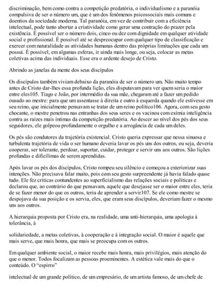 discriminação, bem como contra a competição predatória, o individualismo e a paranóia
compulsiva de ser o número um, que é um dos fenômenos psicossociais mais comuns e
doentios da sociedade moderna. Tal paranóia, em vez de contribuir com a eficiência
intelectual, pode tanto abortar a criatividade como gerar uma contração do prazer pela
existência. É possível ser o número dois, cinco ou dez com dignidade em qualquer atividade
social e profissional. É possível até se despreocupar com qualquer tipo de classificação e
exercer com naturalidade as atividades humanas dentro das próprias limitações que cada um
possui. É possível, em algumas esferas, ir ainda mais longe, ou seja, colocar as metas
coletivas acima das individuais. Esse era o ardente desejo de Cristo.
Abrindo as janelas da mente dos seus discípulos
Os discípulos também viviam debaixo da paranóia de ser o número um. Não muito tempo
antes de Cristo dar-lhes essa profunda lição, eles disputavam para ver quem seria o maior
entre eles105. Tiago e João, por intermédio da sua mãe, chegaram até a fazer um pedido
ousado ao mestre: para que um assentasse à direita e outro à esquerda quando ele estivesse em
seu reino, que inicialmente pensavam se tratar de um reino político106. Agora, com seu gesto
chocante, o mestre penetrou nas entranhas dos seus seres e os vacinou com exímia inteligência
contra as raízes mais íntimas da competição predatória. Ao descer ao nível dos pés dos seus
seguidores, ele golpeou profundamente o orgulho e a arrogância de cada um deles.
Os pés são condutores da trajetória existencial. Cristo queria expressar que nessa sinuosa e
turbulenta trajetória de vida o ser humano deveria lavar os pés uns dos outros, ou seja, deveria
cooperar, ser tolerante, perdoar, suportar, cuidar, proteger e servir uns aos outros. São lições
profundas e dificílimas de serem aprendidas.
Após lavar os pés dos discípulos, Cristo rompeu seu silêncio e começou a exteriorizar suas
intenções. Não precisava falar muito, pois com seu gesto surpreendente já havia falado quase
tudo. Ele fez críticas contundentes ao superficialismo das relações sociais e políticas e
declarou que, ao contrário do que pensavam, aquele que desejasse ser o maior entre eles, teria
de se fazer menor do que os outros, teria de aprender a servir107. Se ele como mestre se
despojava da sua posição e os servia, eles, que eram seus discípulos, deveriam fazer o mesmo
uns aos outros.
A hierarquia proposta por Cristo era, na realidade, uma anti-hierarquia, uma apologia à
tolerância, à
solidariedade, a metas coletivas, à cooperação e à integração social. O maior é aquele que
mais serve, que mais honra, que mais se preocupa com os outros.
Em qualquer ambiente social, o maior recebe mais honra, mais privilégios, mais atenção do
que o menor. Todos focalizam as pessoas proeminentes. A estética vale mais do que o
conteúdo. O “espirro”
intelectual de um grande político, de um empresário, de um artista famoso, de um chefe de
 