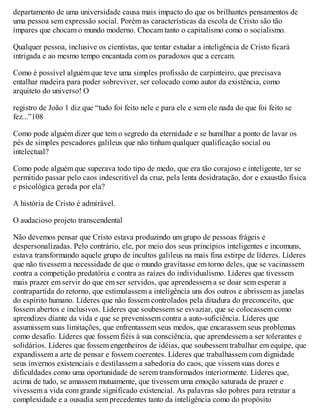 departamento de uma universidade causa mais impacto do que os brilhantes pensamentos de
uma pessoa sem expressão social. Porém as características da escola de Cristo são tão
ímpares que chocam o mundo moderno. Chocam tanto o capitalismo como o socialismo.
Qualquer pessoa, inclusive os cientistas, que tentar estudar a inteligência de Cristo ficará
intrigada e ao mesmo tempo encantada com os paradoxos que a cercam.
Como é possível alguém que teve uma simples profissão de carpinteiro, que precisava
entalhar madeira para poder sobreviver, ser colocado como autor da existência, como
arquiteto do universo! O
registro de João 1 diz que “tudo foi feito nele e para ele e sem ele nada do que foi feito se
fez...”108
Como pode alguém dizer que tem o segredo da eternidade e se humilhar a ponto de lavar os
pés de simples pescadores galileus que não tinham qualquer qualificação social ou
intelectual?
Como pode alguém que superava todo tipo de medo, que era tão corajoso e inteligente, ter se
permitido passar pelo caos indescritível da cruz, pela lenta desidratação, dor e exaustão física
e psicológica gerada por ela?
A história de Cristo é admirável.
O audacioso projeto transcendental
Não devemos pensar que Cristo estava produzindo um grupo de pessoas frágeis e
despersonalizadas. Pelo contrário, ele, por meio dos seus princípios inteligentes e incomuns,
estava transformando aquele grupo de incultos galileus na mais fina estirpe de líderes. Líderes
que não tivessem a necessidade de que o mundo gravitasse em torno deles, que se vacinassem
contra a competição predatória e contra as raízes do individualismo. Líderes que tivessem
mais prazer em servir do que em ser servidos, que aprendessem a se doar sem esperar a
contrapartida do retorno, que estimulassem a inteligência uns dos outros e abrissem as janelas
do espírito humano. Líderes que não fossem controlados pela ditadura do preconceito, que
fossem abertos e inclusivos. Líderes que soubessem se esvaziar, que se colocassem como
aprendizes diante da vida e que se prevenissem contra a auto-suficiência. Líderes que
assumissem suas limitações, que enfrentassem seus medos, que encarassem seus problemas
como desafio. Líderes que fossem fiéis à sua consciência, que aprendessem a ser tolerantes e
solidários. Líderes que fossem engenheiros de idéias, que soubessem trabalhar em equipe, que
expandissem a arte de pensar e fossem coerentes. Líderes que trabalhassem com dignidade
seus invernos existenciais e destilassem a sabedoria do caos, que vissem suas dores e
dificuldades como uma oportunidade de serem transformados interiormente. Líderes que,
acima de tudo, se amassem mutuamente, que tivessem uma emoção saturada de prazer e
vivessem a vida com grande significado existencial. As palavras são pobres para retratar a
complexidade e a ousadia sem precedentes tanto da inteligência como do propósito
 