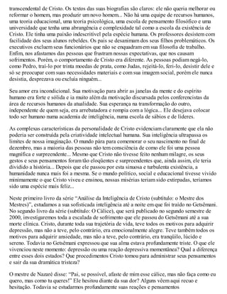 transcendental de Cristo. Os textos das suas biografias são claros: ele não queria melhorar ou
reformar o homem, mas produzir um novo homem... Não há uma equipe de recursos humanos,
uma teoria educacional, uma teoria psicológica, uma escola de pensamento filosófico e uma
universidade que tenha uma abrangência e complexidade tal como a escola da existência de
Cristo. Ele tinha uma paixão indescritível pela espécie humana. Os professores desistem com
facilidade dos seus alunos rebeldes. Os pais se desanimam dos seus filhos problemáticos. Os
executivos excluem seus funcionários que não se enquadram em sua filosofia de trabalho.
Enfim, nos afastamos das pessoas que frustram nossas expectativas, que nos causam
sofrimentos. Porém, o comportamento de Cristo era diferente. As pessoas podiam negá-lo,
como Pedro, traí-lo por trinta moedas de prata, como Judas, rejeitá-lo, feri-lo, desistir dele e
só se preocupar com suas necessidades materiais e com sua imagem social, porém ele nunca
desistia, desprezava ou excluía ninguém...
Seu amor era incondicional. Sua motivação para abrir as janelas da mente e do espírito
humano era forte e sólida e ia muito além da motivação discursada pelos conferencistas da
área de recursos humanos da atualidade. Sua esperança na transformação do outro,
independente de quem seja, era arrebatadora e rompia com a lógica... Ele desejava colocar
todo ser humano numa academia de inteligência, numa escola de sábios e de líderes.
As complexas características da personalidade de Cristo evidenciam claramente que ela não
poderia ser construída pela criatividade intelectual humana. Sua inteligência ultrapassa os
limites de nossa imaginação. O mundo pára para comemorar o seu nascimento no final de
dezembro, mas a maioria das pessoas não tem consciência de como ele foi uma pessoa
magnífica e surpreendente... Mesmo que Cristo não tivesse feito nenhum milagre, os seus
gestos e seus pensamentos foram tão eloqüentes e surpreendentes que, ainda assim, ele teria
dividido a história... Depois que ele passou por esta sinuosa e turbulenta existência, a
humanidade nunca mais foi a mesma. Se o mundo político, social e educacional tivesse vivido
minimamente o que Cristo viveu e ensinou, nossas misérias teriam sido extirpadas, teríamos
sido uma espécie mais feliz...
Neste primeiro livro da série “Análise da Inteligência de Cristo (subtítulo: o Mestre dos
Mestres)”, estudamos a sua sofisticada inteligência até a noite em que foi traído no Getsêmani.
No segundo livro da série (subtítulo: O Cálice), que será publicado no segundo semestre de
2000, investigaremos toda a escalada de sofrimento que ele passou do Getsêmani até a sua
morte clínica. Cristo, durante toda sua trajetória de vida, teve todos os motivos para adquirir
depressão, mas não a teve, pelo contrário, era emocionalmente alegre. Teve também todos os
motivos para adquirir ansiedade, mas não a teve, pelo contrário, era tranqüilo, lúcido e
sereno. Todavia no Getsêmani expressou que sua alma estava profundamente triste. O que ele
vivenciou neste momento: depressão ou uma reação depressiva momentânea? Qual a diferença
entre esses dois estados? Que procedimentos Cristo tomou para administrar seus pensamentos
e sair da sua dramática tristeza?
O mestre de Nazaré disse: “Pai, se possível, afaste de mim esse cálice, mas não faça como eu
quero, mas como tu queres!” Ele hesitou diante da sua dor? Alguns vêem aqui recuo e
hesitação. Todavia se estudarmos profundamente suas reações e pensamentos
 